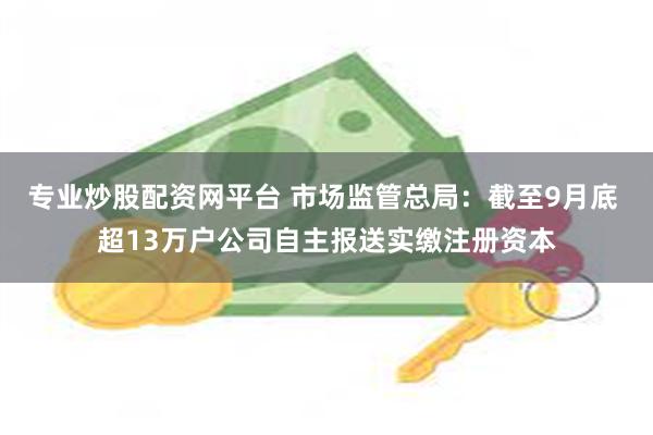 专业炒股配资网平台 市场监管总局：截至9月底 超13万户公司自主报送实缴注册资本