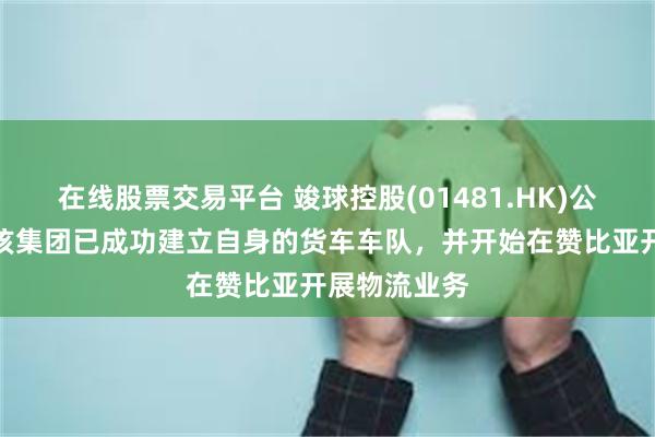 在线股票交易平台 竣球控股(01481.HK)公布，目前，该集团已成功建立自身的货车车队，并开始在赞比亚开展物流业务