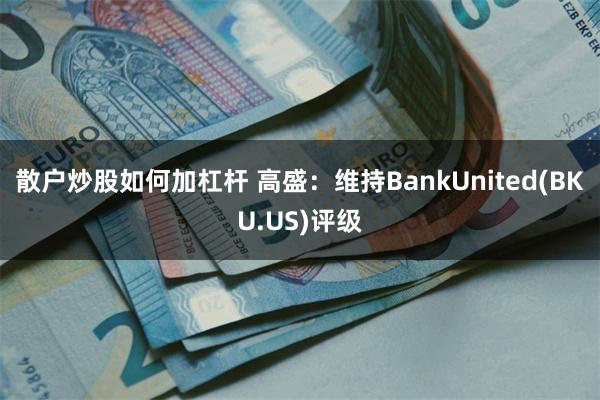 散户炒股如何加杠杆 高盛：维持BankUnited(BKU.US)评级