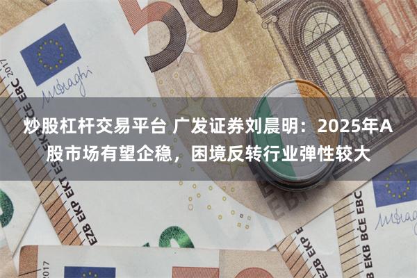 炒股杠杆交易平台 广发证券刘晨明：2025年A股市场有望企稳，困境反转行业弹性较大