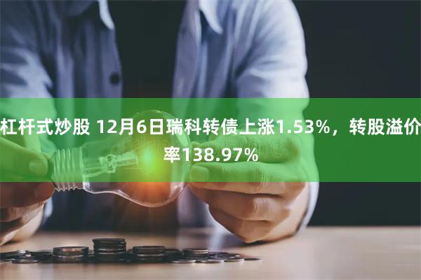 杠杆式炒股 12月6日瑞科转债上涨1.53%，转股溢价率138.97%