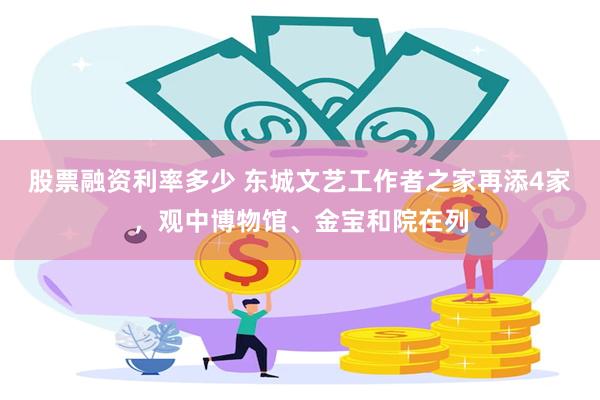 股票融资利率多少 东城文艺工作者之家再添4家，观中博物馆、金宝和院在列