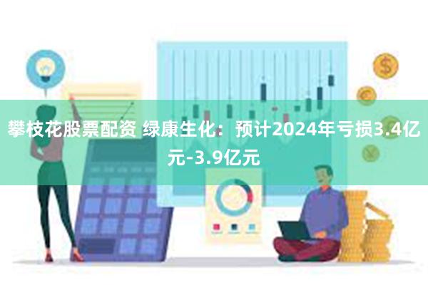 攀枝花股票配资 绿康生化：预计2024年亏损3.4亿元-3.9亿元