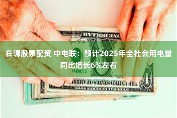 在哪股票配资 中电联：预计2025年全社会用电量同比增长6%左右