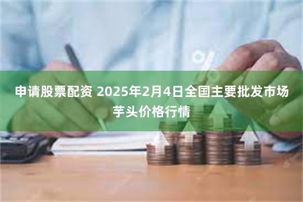 申请股票配资 2025年2月4日全国主要批发市场芋头价格行情