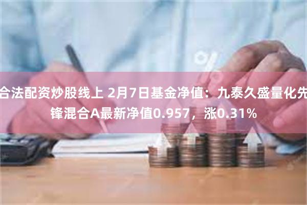 合法配资炒股线上 2月7日基金净值：九泰久盛量化先锋混合A最新净值0.957，涨0.31%