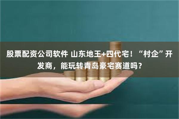 股票配资公司软件 山东地王+四代宅！“村企”开发商，能玩转青岛豪宅赛道吗？