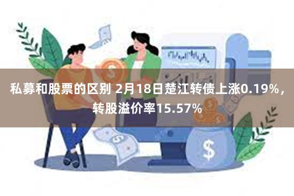 私募和股票的区别 2月18日楚江转债上涨0.19%，转股溢价率15.57%