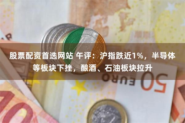 股票配资首选网站 午评：沪指跌近1%，半导体等板块下挫，酿酒、石油板块拉升