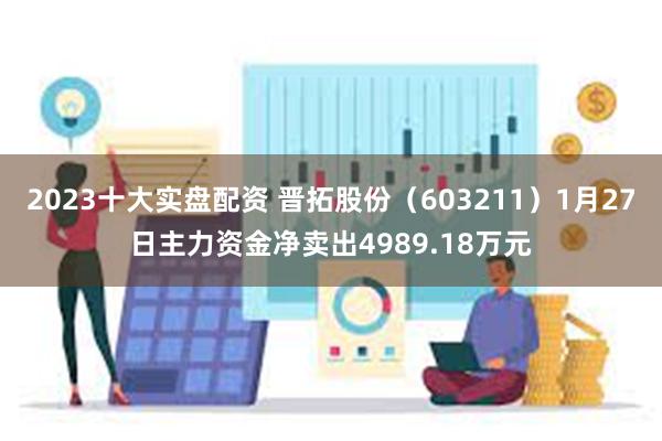 2023十大实盘配资 晋拓股份（603211）1月27日主力资金净卖出4989.18万元