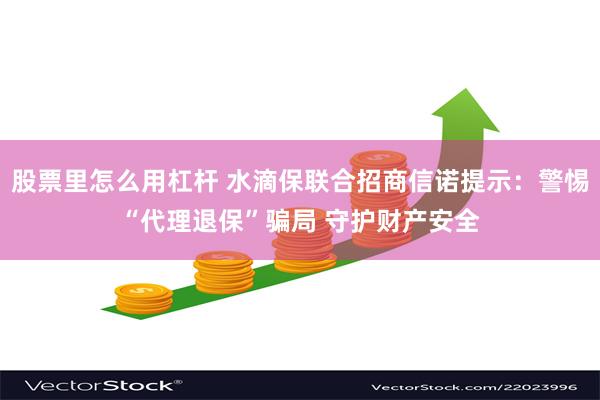 股票里怎么用杠杆 水滴保联合招商信诺提示：警惕“代理退保”骗局 守护财产安全