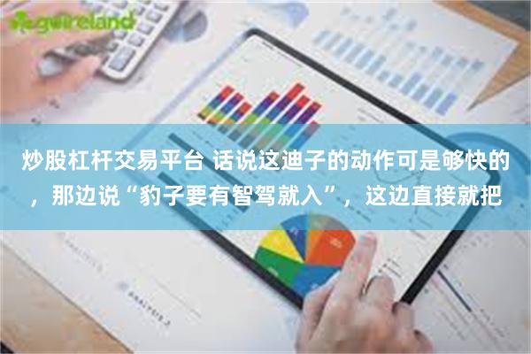炒股杠杆交易平台 话说这迪子的动作可是够快的，那边说“豹子要有智驾就入”，这边直接就把